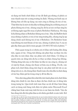86 -
sử dụng mô hình chiết khấu cổ tức để định giá những cổ phiếu có
mức thanh toán tốt và tăng trưởng ổn định. Nhưng mô hình này sẽ
không hữu ích khi áp dụng vào một công ty không chi trả cổ tức.
Thật khôi hài là một số nhà đầu tư khăng khăng họ sẽ không mua cổ
phiếu không trả cổ tức, nhưng cùng lúc đó họ sẽ nói với bạn rằng họ
sẽ không ngần ngại khi mua cổ phiếu Berkshire Hathaway. Rõ ràng
là họ không nhận ra Berkshire không trả cổ tức. Mặc dù Buffett thích
mua những cổ phiếu có trả cổ tức tăng trưởng đều, nhưng ông lại áp
dụng chính sách không trả cổ tức ở Berkshire. Dù Berkshire hoàn
toàn không trả một khoản cổ tức nào, nhưng cổ phiếu loại A của nó
gần đây được giao dịch ở mức giá gần 120.000 USD mỗi cổ phiếu.(15)
Điều quan trọng là có nhiều yếu tố khác ảnh hưởng đến dòng
tiền, ngoài cổ tức. Dòng tiền không cần phải thực sự được trả cho
nhà đầu tư mới được đưa vào phân tích chiết khấu. Cổ đông có
quyền trên các dòng tiền dù họ có thực sự nhận chúng hay không.
Những dòng tiền này có thể được tái đầu tư vào công ty, nhưng xét
về mặt kỹ thuật, chúng vẫn thuộc sở hữu của cổ đông. Do đó, việc
phân tích chiết khấu dòng tiền hợp lý cần phải tính hết tất cả các
dòng tiền sẽ có, dù chúng được thanh toán cho nhà đầu tư dưới dạng
cổ tức hay được giữ lại trong công ty để tái đầu tư.
Nên nhớ rằng phần khó nhất khi tiến hành phân tích chiết khấu
dòng tiền chính là việc đưa ra được dự báo chính xác về dòng tiền
trong tương lai. Quá trình tính toán thực sự rất dễ thực hiện bằng
cách sử dụng một bảng tính điện tử (phần mềm Microsoft Excel
chẳng hạn) hoặc một máy tính bỏ túi có các hàm tài chính. Việc dự
báo dòng tiền đòi hỏi phải đưa ra rất nhiều giả định và ước tính. Kết
(15) Nhà đầu tư đôi khi băn khoăn không hiểu tại sao cổ phiếu Berkshire được niêm yết với giá
cao đến vậy. Đơn giản đó là do Buffett từ chối việc chia tách cổ phiếu. Ông tin rằng việc chia
tách cổ phiếu chẳng có ý nghĩa gì về mặt kinh tế. Có nhiều câu chuyện đồn thổi về Buffett,
rằng đôi khi ông gởi lời chúc mừng sinh nhật đến bạn bè và chúc rằng họ sẽ sống thọ đến khi
ông quyết định chia tách cổ phiếu của Berkshire.
 