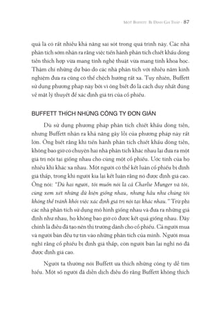 87
quả là có rất nhiều khả năng sai sót trong quá trình này. Các nhà
phân tích sớm nhận ra rằng việc tiến hành phân tích chiết khấu dòng
tiền thích hợp vừa mang tính nghệ thuật vừa mang tính khoa học.
Thậm chí những dự báo do các nhà phân tích với nhiều năm kinh
nghiệm đưa ra cũng có thể chệch hướng rất xa. Tuy nhiên, Buffett
sử dụng phương pháp này bởi vì ông biết đó là cách duy nhất đúng
về mặt lý thuyết để xác định giá trị của cổ phiếu.
BUFFETT THÍCH NHỮNG CÔNG TY ĐƠN GIẢN
Dù sử dụng phương pháp phân tích chiết khấu dòng tiền,
nhưng Buffett nhận ra khả năng gây lỗi của phương pháp này rất
lớn. Ông biết rằng khi tiến hành phân tích chiết khấu dòng tiền,
không bao giờ có chuyện hai nhà phân tích khác nhau lại đưa ra một
giá trị nội tại giống nhau cho cùng một cổ phiếu. Ước tính của họ
nhiều khi khác xa nhau. Một người có thể kết luận cổ phiếu bị định
giá thấp, trong khi người kia lại kết luận rằng nó được định giá cao.
Ông nói: “Dù hai người, tôi muốn nói là cả Charlie Munger và tôi,
cùng xem xét những dữ kiện giống nhau, nhưng hầu như chúng tôi
không thể tránh khỏi việc xác định giá trị nội tại khác nhau.” Trừ phi
các nhà phân tích sử dụng mô hình giống nhau và đưa ra những giả
định như nhau, họ không bao giờ có được kết quả giống nhau. Đây
chính là điều đã tạo nên thị trường dành cho cổ phiếu. Cả người mua
và người bán đều tự tin vào những phân tích của mình. Người mua
nghĩ rằng cổ phiếu bị định giá thấp, còn người bán lại nghĩ nó đã
được định giá cao.
Người ta thường nói Buffett ưa thích những công ty dễ tìm
hiểu. Một số người đã diễn dịch điều đó rằng Buffett không thích
 