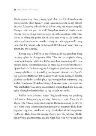 88 -
đầu tư vào những công ty công nghệ phức tạp. Dĩ nhiên điều này
cũng có nhiều phần đúng, vì dòng tiền của các công ty này rất khó
dự đoán. Một công ty bảo hiểm có lịch sử dòng tiền tăng trưởng đều
đặn qua một thời gian dài sẽ dễ dàng được mô hình hóa hơn một
công ty công nghệ mới được niêm yết và có thể vẫn chưa có lãi, thậm
chí nó có những sản phẩm đột phá đầy triển vọng có thể trở thành
một sản phẩm đỉnh cao trên thị trường vào một ngày nào đó trong
tương lai. Đây chính là lý do tại sao Buffett luôn né tránh lĩnh vực
công nghệ cho đến nay.
Không may là Buffett và các cổ đông đã lỡ mất giai đoạn bùng
nổ công nghệ của những năm 1990. Thời đó, các cổ phiếu không
thuộc ngành công nghệ cũng không còn được ưa chuộng, đến mức
các nhà đầu tư cũng tránh mua cả cổ phiếu của Berkshire Hathaway.
Quyết định của Buffett trong việc không tham gia đầu tư vào các công
ty công nghệ làm cho các cổ đông của ông mất rất nhiều, vì cổ phiếu
của Berkshire Hathaway rớt giá gần 50% chỉ trong một năm. Nhưng
cổ phiếu này lại bắt đầu hồi phục ngay sau giai đoạn thị trường tăng
lên bắt đầu diễn ra. Berkshire bất ngờ được xem là nơi trú ẩn an toàn.
Mặc dù Buffett và cổ đông của mình bỏ lỡ giai đoạn bùng nổ công
nghệ, nhưng họ đã tránh được sự sụp đổ diễn ra sau đó.
Buffett thích kiểm soát rủi ro. Ông làm điều này chủ yếu bằng
cách tránh những công ty mà ông cho rằng có quá nhiều yếu tố
không chắc chắn về dòng tiền tương lai. Hơn nữa, do ông tin rằng có
rất ít rủi ro trong việc mua lại những công ty có dòng tiền dễ dự đoán,
ông cảm thấy thoải mái khi sử dụng tỷ suất chiết khấu không có rủi
ro để chiết khấu dòng tiền của các công ty này. Cụ thể, ông bắt đầu
bằng tỷ suất của trái phiếu của Bộ Ngân khố Hoa Kỳ và tiến hành
 