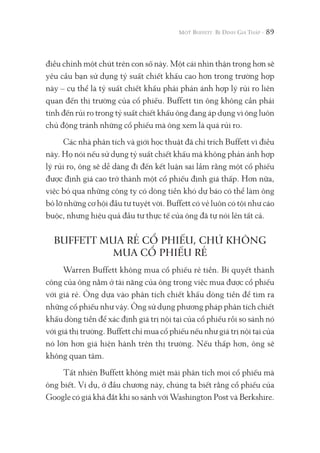 89
điều chỉnh một chút trên con số này. Một cái nhìn thận trọng hơn sẽ
yêu cầu bạn sử dụng tỷ suất chiết khấu cao hơn trong trường hợp
này – cụ thể là tỷ suất chiết khấu phải phản ánh hợp lý rủi ro liên
quan đến thị trường của cổ phiếu. Buffett tin ông không cần phải
tính đến rủi ro trong tỷ suất chiết khấu ông đang áp dụng vì ông luôn
chủ động tránh những cổ phiếu mà ông xem là quá rủi ro.
Các nhà phân tích và giới học thuật đã chỉ trích Buffett vì điều
này. Họ nói nếu sử dụng tỷ suất chiết khấu mà không phản ánh hợp
lý rủi ro, ông sẽ dễ dàng đi đến kết luận sai lầm rằng một cổ phiếu
được định giá cao trở thành một cổ phiếu định giá thấp. Hơn nữa,
việc bỏ qua những công ty có dòng tiền khó dự báo có thể làm ông
bỏ lỡ những cơ hội đầu tư tuyệt vời. Buffett có vẻ luôn có tội như cáo
buộc, nhưng hiệu quả đầu tư thực tế của ông đã tự nói lên tất cả.
BUFFETT MUA RẺ CỔ PHIẾU, CHỨ KHÔNG
MUA CỔ PHIẾU RẺ
Warren Buffett không mua cổ phiếu rẻ tiền. Bí quyết thành
công của ông nằm ở tài năng của ông trong việc mua được cổ phiếu
với giá rẻ. Ông dựa vào phân tích chiết khấu dòng tiền để tìm ra
những cổ phiếu như vậy. Ông sử dụng phương pháp phân tích chiết
khấu dòng tiền để xác định giá trị nội tại của cổ phiếu rồi so sánh nó
với giá thị trường. Buffett chỉ mua cổ phiếu nếu như giá trị nội tại của
nó lớn hơn giá hiện hành trên thị trường. Nếu thấp hơn, ông sẽ
không quan tâm.
Tất nhiên Buffett không miệt mài phân tích mọi cổ phiếu mà
ông biết. Ví dụ, ở đầu chương này, chúng ta biết rằng cổ phiếu của
Google có giá khá đắt khi so sánh với Washington Post và Berkshire.
 
