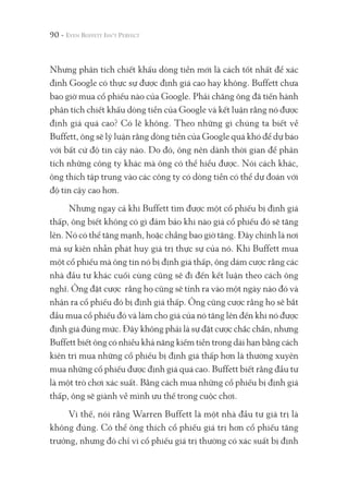 90 -
Nhưng phân tích chiết khấu dòng tiền mới là cách tốt nhất để xác
định Google có thực sự được định giá cao hay không. Buffett chưa
bao giờ mua cổ phiếu nào của Google. Phải chăng ông đã tiến hành
phân tích chiết khấu dòng tiền của Google và kết luận rằng nó được
định giá quá cao? Có lẽ không. Theo những gì chúng ta biết về
Buffett, ông sẽ lý luận rằng dòng tiền của Google quá khó để dự báo
với bất cứ độ tin cậy nào. Do đó, ông nên dành thời gian để phân
tích những công ty khác mà ông có thể hiểu được. Nói cách khác,
ông thích tập trung vào các công ty có dòng tiền có thể dự đoán với
độ tin cậy cao hơn.
Nhưng ngay cả khi Buffett tìm được một cổ phiếu bị định giá
thấp, ông biết không có gì đảm bảo khi nào giá cổ phiếu đó sẽ tăng
lên. Nó có thể tăng mạnh, hoặc chẳng bao giờ tăng. Đây chính là nơi
mà sự kiên nhẫn phát huy giá trị thực sự của nó. Khi Buffett mua
một cổ phiếu mà ông tin nó bị định giá thấp, ông dám cược rằng các
nhà đầu tư khác cuối cùng cũng sẽ đi đến kết luận theo cách ông
nghĩ. Ông đặt cược rằng họ cũng sẽ tỉnh ra vào một ngày nào đó và
nhận ra cổ phiếu đó bị định giá thấp. Ông cũng cược rằng họ sẽ bắt
đầu mua cổ phiếu đó và làm cho giá của nó tăng lên đến khi nó được
định giá đúng mức. Đây không phải là sự đặt cược chắc chắn, nhưng
Buffett biết ông có nhiều khả năng kiếm tiền trong dài hạn bằng cách
kiên trì mua những cổ phiếu bị định giá thấp hơn là thường xuyên
mua những cổ phiếu được định giá quá cao. Buffett biết rằng đầu tư
là một trò chơi xác suất. Bằng cách mua những cổ phiếu bị định giá
thấp, ông sẽ giành về mình ưu thế trong cuộc chơi.
Vì thế, nói rằng Warren Buffett là một nhà đầu tư giá trị là
không đúng. Có thể ông thích cổ phiếu giá trị hơn cổ phiếu tăng
trưởng, nhưng đó chỉ vì cổ phiếu giá trị thường có xác suất bị định
 