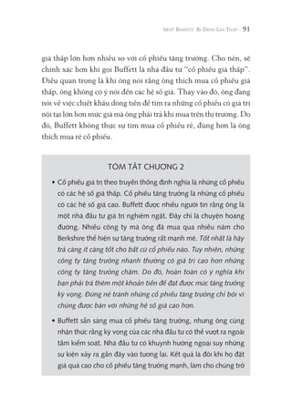 91
giá thấp lớn hơn nhiều so với cổ phiếu tăng trưởng. Cho nên, sẽ
chính xác hơn khi gọi Buffett là nhà đầu tư “cổ phiếu giá thấp”.
Điều quan trọng là khi ông nói rằng ông thích mua cổ phiếu giá
thấp, ông không có ý nói đến các hệ số giá. Thay vào đó, ông đang
nói về việc chiết khấu dòng tiền để tìm ra những cổ phiếu có giá trị
nội tại lớn hơn mức giá mà ông phải trả khi mua trên thị trường. Do
đó, Buffett không thực sự tìm mua cổ phiếu rẻ, đúng hơn là ông
thích mua rẻ cổ phiếu.
TÓM TẮT CHƯƠNG 2
• Cổ phiếu giá trị theo truyền thống định nghĩa là những cổ phiếu
có các hệ số giá thấp. Cổ phiếu tăng trưởng là những cổ phiếu
có các hệ số giá cao. Buffett được nhiều người tin rằng ông là
một nhà đầu tư giá trị nghiêm ngặt. Đây chỉ là chuyện hoang
đường. Nhiều công ty mà ông đã mua qua nhiều năm cho
Berkshire thể hiện sự tăng trưởng rất mạnh mẽ. Tốt nhất là hãy
trả càng ít càng tốt cho bất cứ cổ phiếu nào. Tuy nhiên, những
công ty tăng trưởng nhanh thường có giá trị cao hơn những
công ty tăng trưởng chậm. Do đó, hoàn toàn có ý nghĩa khi
bạn phải trả thêm một khoản tiền để đạt được mức tăng trưởng
kỳ vọng. Đừng né tránh những cổ phiếu tăng trưởng chỉ bởi vì
chúng được bán với những hệ số giá cao hơn.
• Buffett sẵn sàng mua cổ phiếu tăng trưởng, nhưng ông cũng
nhận thức rằng kỳ vọng của các nhà đầu tư có thể vượt ra ngoài
tầm kiểm soát. Nhà đầu tư có khuynh hướng ngoại suy những
sự kiện xảy ra gần đây vào tương lai. Kết quả là đôi khi họ đặt
giá quá cao cho cổ phiếu tăng trưởng mạnh, làm cho chúng trở
 