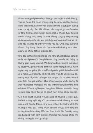 92 -
thành những cổ phiếu được định giá cao một cách bất hợp lý.
Trái lại, họ có thể tránh những công ty có tốc độ tăng trưởng
đáng thất vọng, dẫn đến việc giá của chúng bị sụt giảm xuống
mức cực kỳ hấp dẫn. Mặc dù bạn sẵn sàng trả giá cao hơn cho
sự tăng trưởng, nhưng quan trọng nhất là không được trả quá
nhiều. Đồng thời, đừng bỏ qua những công ty tăng trưởng
chậm có cổ phiếu bán với giá thấp một cách khôi hài vì các
nhà đầu tư khác đã từ bỏ hy vọng vào nó. Chìa khóa dẫn đến
thành công trong đầu tư dài hạn nằm ở khả năng mua được
những cổ phiếu tốt với giá hấp dẫn.
• Nhà đầu tư thành công phải có khả năng phân biệt giữa công ty
vĩ đại và cổ phiếu tốt. Google là một công ty vĩ đại. Nó thống trị
không gian mạng Internet. Washington Post, từng là một công
ty tuyệt vời, giờ đây đang đánh vật với số lượng báo lưu hành
ngày càng sụt giảm. Khi nói đến cổ phiếu, giá là điều duy nhất
có ý nghĩa. Một công ty có thể là công ty vĩ đại vì nhiều lý do,
nhưng một cổ phiếu chỉ tuyệt vời khi giá của nó được định ở
mức thấp hơn giá trị thực. Mua những công ty vĩ đại thường là
một ý tưởng tốt, nhưng các nhà đầu tư thành công biết rằng mua
cổ phiếu tốt có ý nghĩa quan trọng hơn. Hãy học cách tập trung
vào giá ngay cả khi bạn có kế hoạch nắm giữ cổ phiếu dài hạn.
• Giới học thuật thường lý luận rằng thị trường là hiệu quả.
Buffett không nghĩ vậy. Có quá nhiều sự bất thường và quá
nhiều nhà đầu tư thành công nên không thể khẳng định thị
trường là hiệu quả. Đừng phạm sai lầm khi giả định rằng thị
trường luôn luôn đúng. Nếu bạn là một nhà đầu tư có kỹ năng
tốt, bạn phải luôn cảnh giác với những cơ hội mua cổ phiếu khi
chúng rõ ràng bị định giá thấp.
 