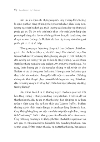 96 -
Cần lưu ý là thậm chí những cổ phiếu tăng trưởng đôi khi cũng
bị định giá thấp bằng phương pháp phân tích chiết khấu dòng tiền,
nhưng xác suất bị định giá thấp thường cao hơn đối với những cổ
phiếu giá trị. Do đó, nếu tiến hành phân tích chiết khấu dòng tiền
phức tạp không phải là việc dễ dàng đối với bạn, thì bạn không nên
đi quá xa con đường của Buffett khi bạn tập trung vào những cổ
phiếu giá trị có hệ số thấp.
Nhưng vượt qua thị trường bằng cách theo đuổi một chiến lược
giá trị chặt chẽ liệu có thực sự khả thi không? Mặc dù chiến lược đầu
tư của Berkshire Hathaway không hướng vào giá trị một cách tuyệt
đối, nhưng nó hướng vào giá trị hơn là tăng trưởng. Và cổ phiếu
Berkshire hàng năm đều tăng giá hơn 20% trong vài thập kỷ qua. Rõ
ràng, thiên hướng giá trị đã mang lại những lợi ích tuyệt vời cho
Buffett và các cổ đông của Berkshire. Hiệu quả của Berkshire quả
thực là hết sức xuất sắc, nhưng đó chỉ là một ví dụ mà thôi. Có bằng
chứng nào khác thuyết phục hơn có thể chứng minh rằng chiến lược
đầu tư hướng vào giá trị sẽ tốt hơn chiến lược đầu tư hướng vào tăng
trưởng không?
Câu trả lời là có. Giá trị thường xuyên cho hiệu quả vượt trội
hơn tăng trưởng – nhưng chỉ đúng trong dài hạn. Thực sự, để trở
thành một nhà đầu tư giá trị thành công, bạn cần phải có sự kiên
nhẫn ít nhất cũng như sự kiên nhẫn của Warren Buffett. Buffett
thường xuyên nhấn mạnh đến giá trị của hoạt động đầu tư dài hạn.
Ông không bằng lòng với việc mua bán cổ phiếu ngắn hạn, mang
tính “lướt sóng”. Buffett không quan tâm đến việc kiếm tiền nhanh.
Ông biết rằng đầu tư giá trị không thể làm cho bất kỳ người nào trở
nên giàu có chỉ sau một đêm. Nếu đó là điều bạn đang tìm kiếm, bạn
sẽ thất vọng. Để trở thành nhà đầu tư giá trị thành công, bạn cần có
 