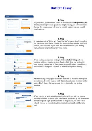 Buffett Essay
1. Step
To get started, you must first create an account on site HelpWriting.net.
The registration process is quick and simple, taking just a few moments.
During this process, you will need to provide a password and a valid
email address.
2. Step
In order to create a "Write My Paper For Me" request, simply complete
the 10-minute order form. Provide the necessary instructions, preferred
sources, and deadline. If you want the writer to imitate your writing
style, attach a sample of your previous work.
3. Step
When seeking assignment writing help fromHelpWriting.net, our
platform utilizes a bidding system. Review bids from our writers for
your request, choose one of them based on qualifications, order history,
and feedback, then place a deposit to start the assignment writing.
4. Step
After receiving your paper, take a few moments to ensure it meets your
expectations. If you're pleased with the result, authorize payment for the
writer. Don't forget that we provide free revisions for our writing
services.
5. Step
When you opt to write an assignment online with us, you can request
multiple revisions to ensure your satisfaction. We stand by our promise to
provide original, high-quality content - if plagiarized, we offer a full
refund. Choose us confidently, knowing that your needs will be fully
met.
Buffett Essay Buffett Essay
 