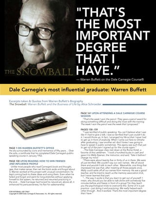 — Warren Buffett on the Dale Carnegie Course®
Excerpts taken & Quotes from Warren Buffett’s Biography
The Snowball: Warren Buffett and the Business of Life by Alice Schroeder.
"THAT'S
THE MOST
IMPORTANT
DEGREE
THAT I
HAVE.”
Dale Carnegie’s most influential graduate: Warren Buffett
FOR INTERNAL USE ONLY
Copyright © 2009 Dale Carnegie & Associates, Inc. All rights reserved.
PAGE 1 ON WARREN BUFFETT’S OFFICE
He sits surrounded by icons and mementos of fifty years… Over
the sofa, a certificate that he completed Dale Carnegie’s public-
speaking course in January 1952.
PAGE 100 UPON READING HOW TO WIN FRIENDS
AND INFLUENCE PEOPLE
Unlike most people who read Carnegie’s book and thought,
gee, that makes sense, then set the book aside and forgot about
it, Warren worked at this project with unusual concentration; he
kept coming back to these ideas and using them. Even when he
failed and forgot and went for long stretches without applying
himself to the system, he returned and resumed practicing in
the end.... Dale Carnegie had honed his natural wit; above all, it
enhanced his persuasiveness, his flair for salesmanship.
PAGE 161 UPON ATTENDING A DALE CARNEGIE COURSE
SESSION
“That’s the week I won the pencil. They gave a pencil award for
doing something difficult and doing the most with the training.
The week I won the pencil was the week that I proposed.”
PAGES 158 -159
“I was terrified of public speaking. You can’t believe what I was
like if I had to give a talk. I was so terrified that I just couldn’t do
it. I would throw up. In fact, I arranged my life so that I never had
to get up in front of anybody. When I came out here to Omaha
after graduating, I saw another ad. And I knew I was going to
have to speak in public sometimes. The agony was such that just
to get rid of the pain I signed up for the course again."
...The Dale Carnegie class met down at the Rome Hotel, a
favorite of the cattlemen. "I took a hundred bucks in cash and
gave it to Wally Keenan, the instructor, and said, 'Take it before I
change my mind.’	
"There were about twenty-five or thirty of us in there. We were
all just terrified. We couldn’t say our own names. We all stood
there and wouldn’t talk to each other. Meanwhile, one thing that
impressed me was that, after meeting all those people once,
Wally could rattle off all our names from memory. He was a good
teacher, and he tried to teach us the memory association trick,
but I never learned that part.
"...The way it works is that you learn to get out of yourself. I
mean, why should you be able to talk alone with somebody five
minutes before and freeze in front of a group? So they teach
you the psychological tricks to overcome this. Some of it is just
practice – just doing it and practicing. We really helped each
other through. And it worked. That’s the most important degree
that I have.”
 