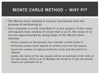 MONTE CARLO METHOD – WHY PI?

 The Monte Carlo method is heavily intertwined with the
  process of estimating pi.
 Let’s consider a circle inscribed in a unit square. If the circle
  and square have rations of areas that is pi/ 4, the value of pi
  can be approximated by using steps in the Monte Carlo
  method:
   Draw a square on the ground, then inscribe a circle within it.
   Uniformly scatter some objects of uniform size over the square.
   Count the number of objects inside the circle and the total # of
    objects.
   Lastly, the ration of the two counts will be an estimate of the ratio of
    the two areas, which is pi/4. Multiply the result by 4 and you should
    receive an estimate for pi.
 