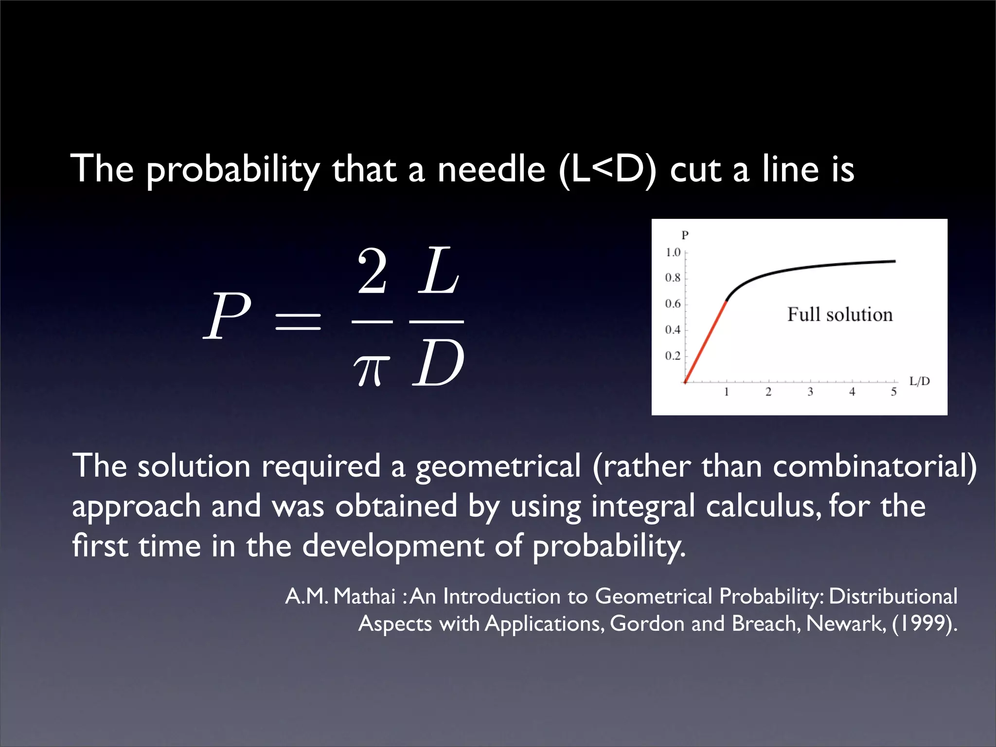 The probability that a needle (L<D) cut a line is

            2L
        P =
            πD
The solution required a geometrical (rather than combinatorial)
approach and was obtained by using integral calculus, for the
ﬁrst time in the development of probability.
              A.M. Mathai : An Introduction to Geometrical Probability: Distributional
                     Aspects with Applications, Gordon and Breach, Newark, (1999).
 