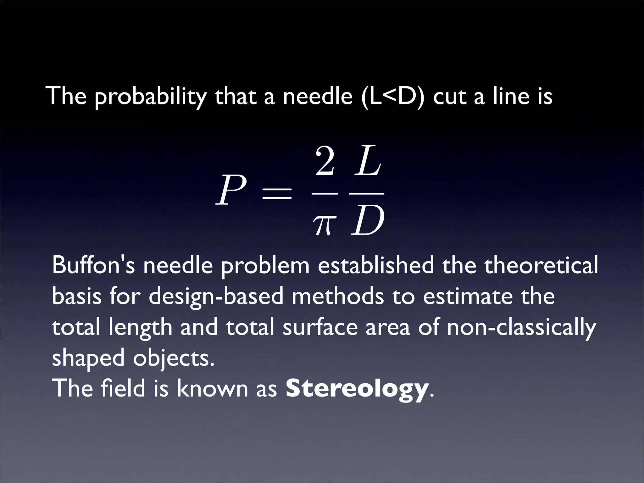 The probability that a needle (L<D) cut a line is

                    2L
                P =
                    πD
Buffon's needle problem established the theoretical
basis for design-based methods to estimate the
total length and total surface area of non-classically
shaped objects.
The ﬁeld is known as Stereology.
 