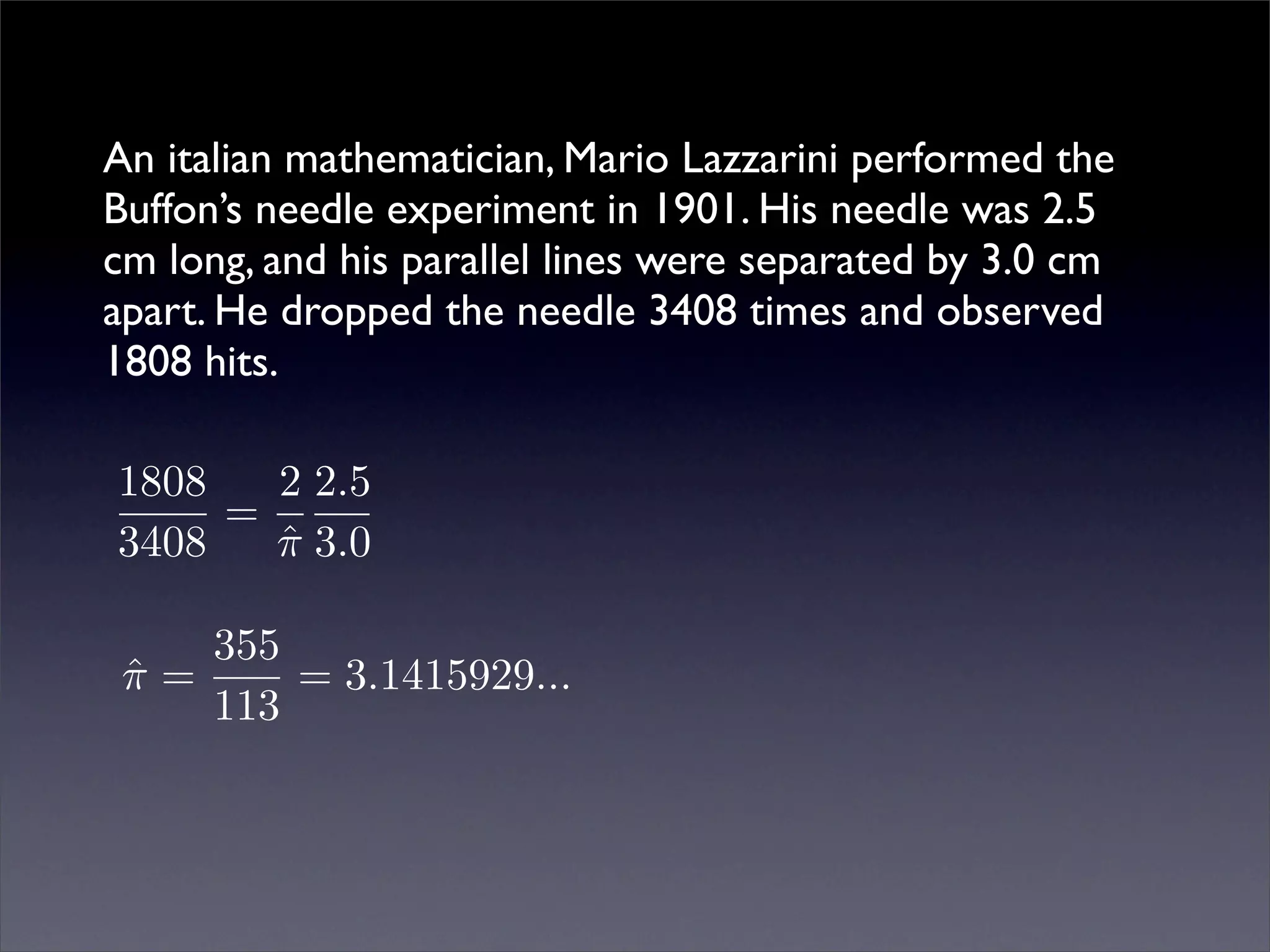 An italian mathematician, Mario Lazzarini performed the
Buffon’s needle experiment in 1901. His needle was 2.5
cm long, and his parallel lines were separated by 3.0 cm
apart. He dropped the needle 3408 times and observed
1808 hits.

1808   2 2.5
     =
3408   π 3.0
       ˆ

    355
 π=
 ˆ      = 3.1415929...
    113
 
