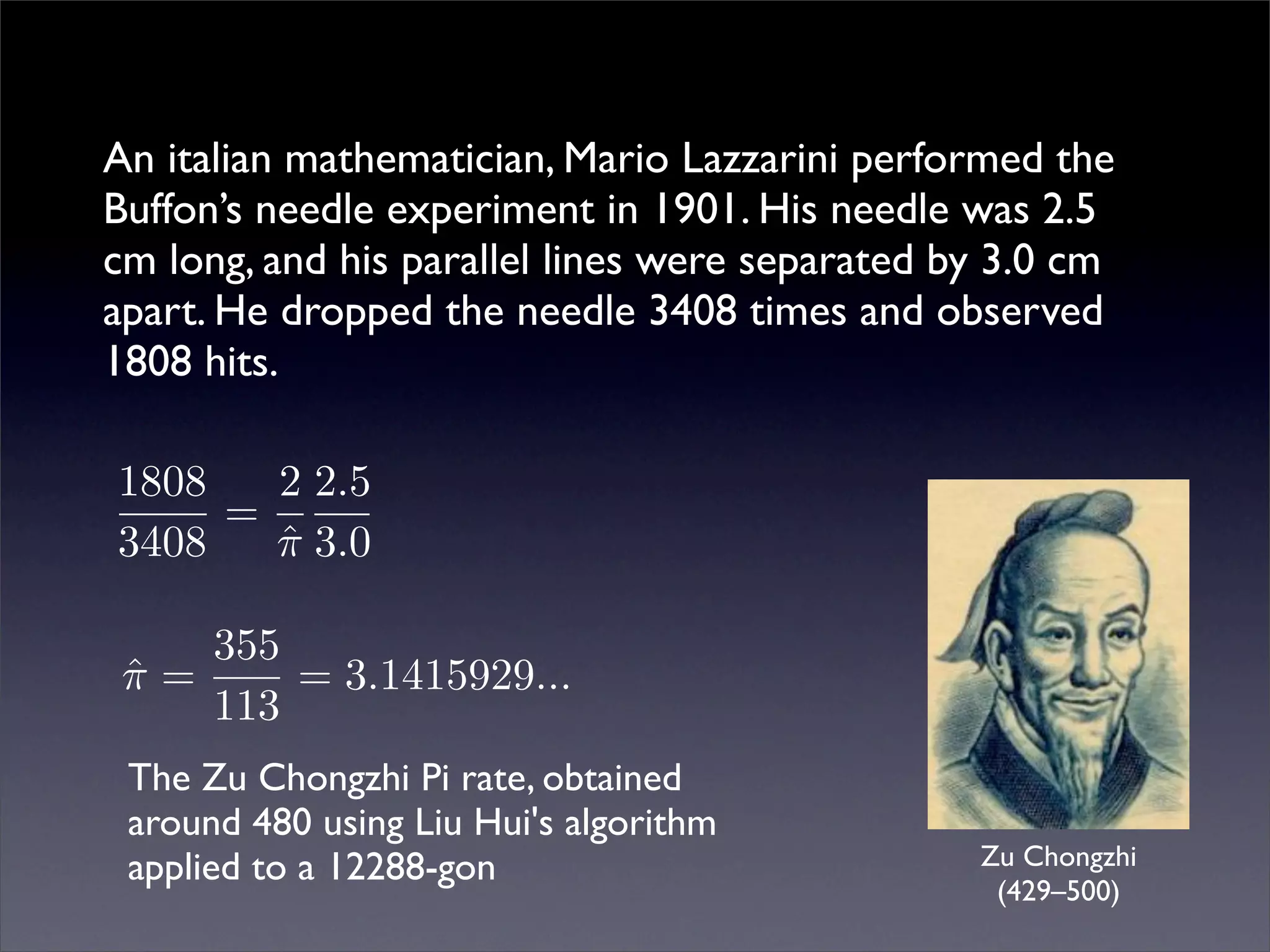 An italian mathematician, Mario Lazzarini performed the
Buffon’s needle experiment in 1901. His needle was 2.5
cm long, and his parallel lines were separated by 3.0 cm
apart. He dropped the needle 3408 times and observed
1808 hits.

1808   2 2.5
     =
3408   π 3.0
       ˆ

    355
 π=
 ˆ      = 3.1415929...
    113
 The Zu Chongzhi Pi rate, obtained
 around 480 using Liu Hui's algorithm
 applied to a 12288-gon                         Zu Chongzhi
                                                 (429–500)
 