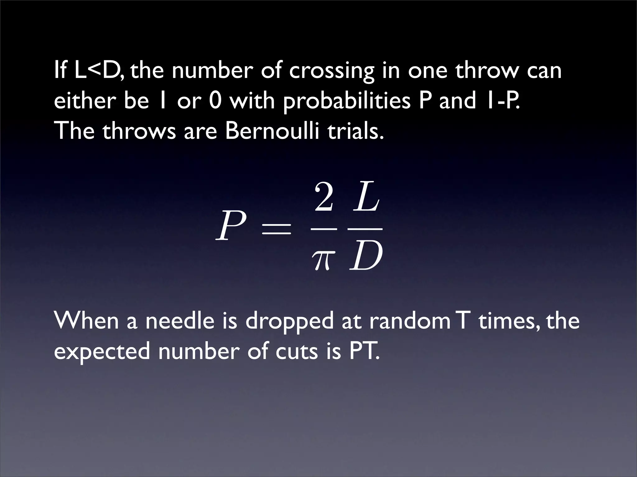 If L<D, the number of crossing in one throw can
either be 1 or 0 with probabilities P and 1-P.
The throws are Bernoulli trials.

                  2L
              P =
                  πD
When a needle is dropped at random T times, the
expected number of cuts is PT.
 