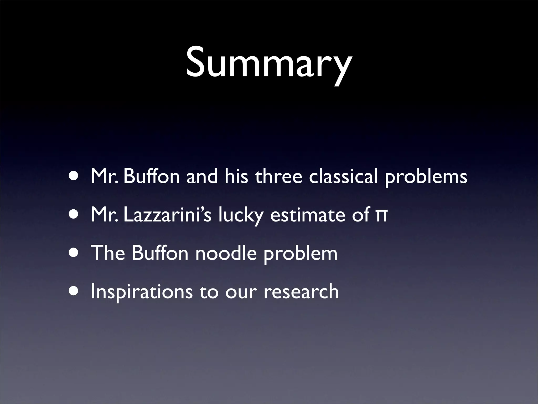 Summary

• Mr. Buffon and his three classical problems
• Mr. Lazzarini’s lucky estimate of π
• The Buffon noodle problem
• Inspirations to our research
 