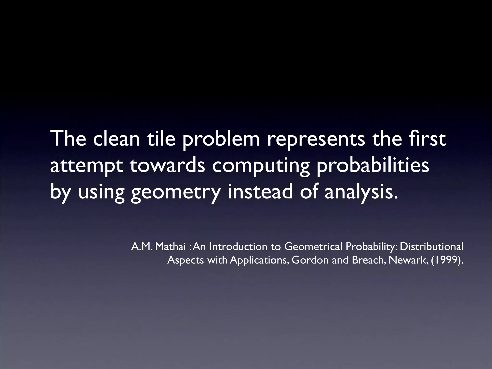 The clean tile problem represents the ﬁrst
attempt towards computing probabilities
by using geometry instead of analysis.

        A.M. Mathai : An Introduction to Geometrical Probability: Distributional
               Aspects with Applications, Gordon and Breach, Newark, (1999).
 