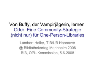Von Buffy, der Vampirjägerin, lernen  Oder: Eine Community-Strategie (nicht nur) für One-Person-Libraries Lambert Heller, TIB/UB Hannover @ Bibliothekartag Mannheim 2008 BIB, OPL-Kommission, 5.6.2008 