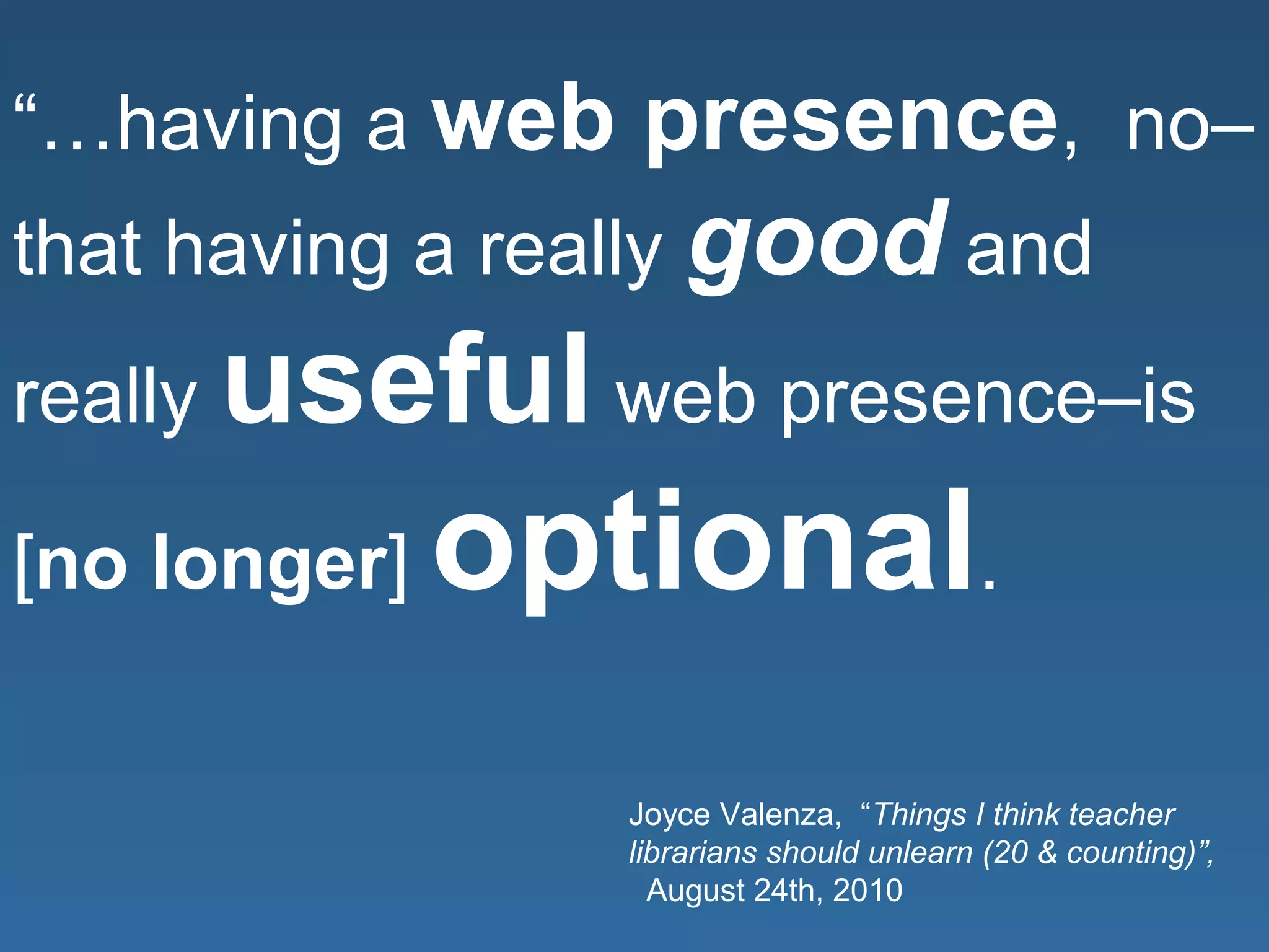 “…having a web presence, no–
that having a really good and
really useful web presence–is
[no longer] optional.
Joyce Valenza, “Things I think teacher
librarians should unlearn (20 & counting)”,
August 24th, 2010
 