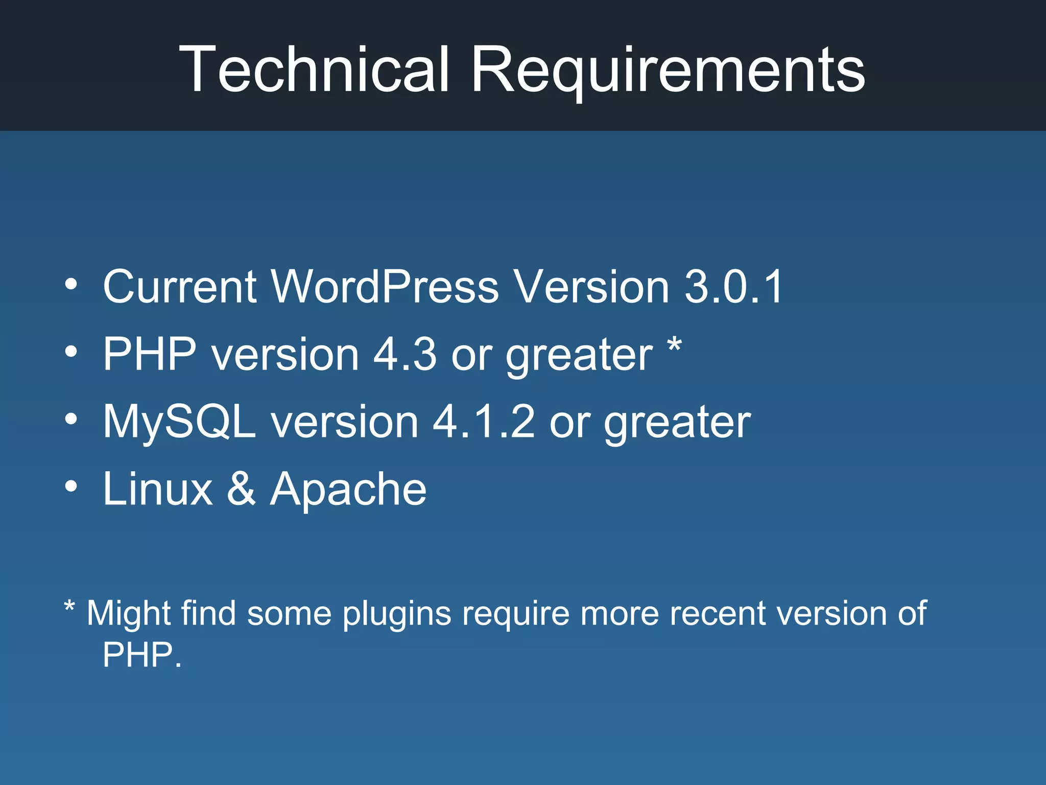 Technical Requirements
• Current WordPress Version 3.0.1
• PHP version 4.3 or greater *
• MySQL version 4.1.2 or greater
• Linux & Apache
* Might find some plugins require more recent version of
PHP.
 