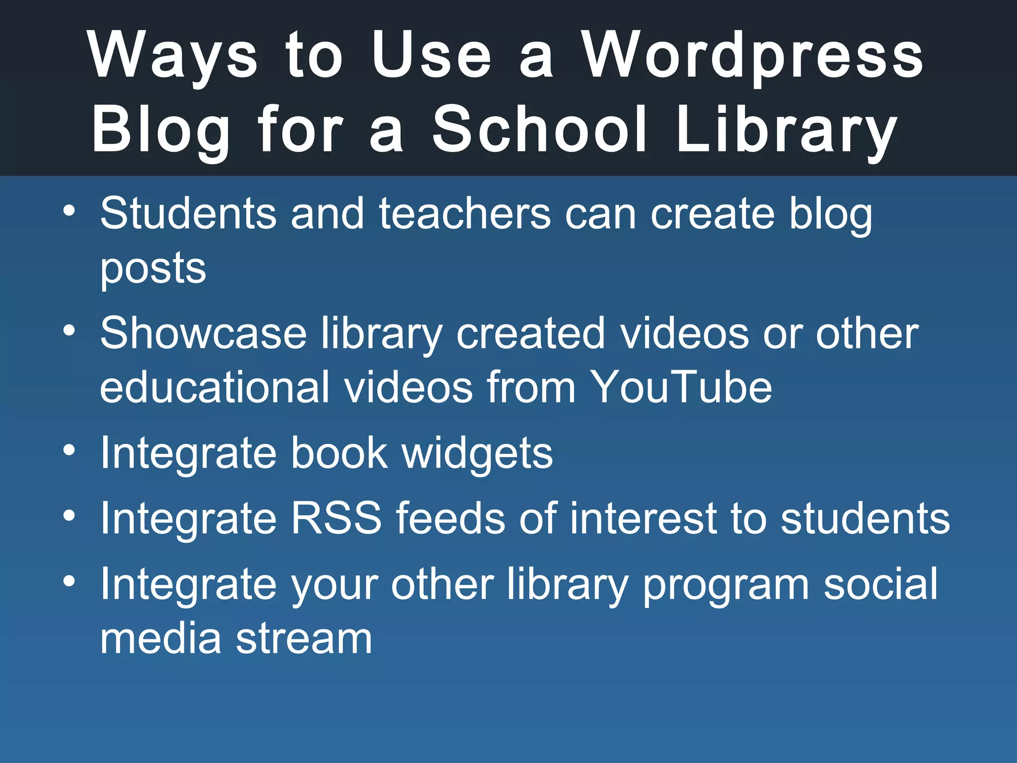 Ways to Use a Wordpress
Blog for a School Library
• Students and teachers can create blog
posts
• Showcase library created videos or other
educational videos from YouTube
• Integrate book widgets
• Integrate RSS feeds of interest to students
• Integrate your other library program social
media stream
 