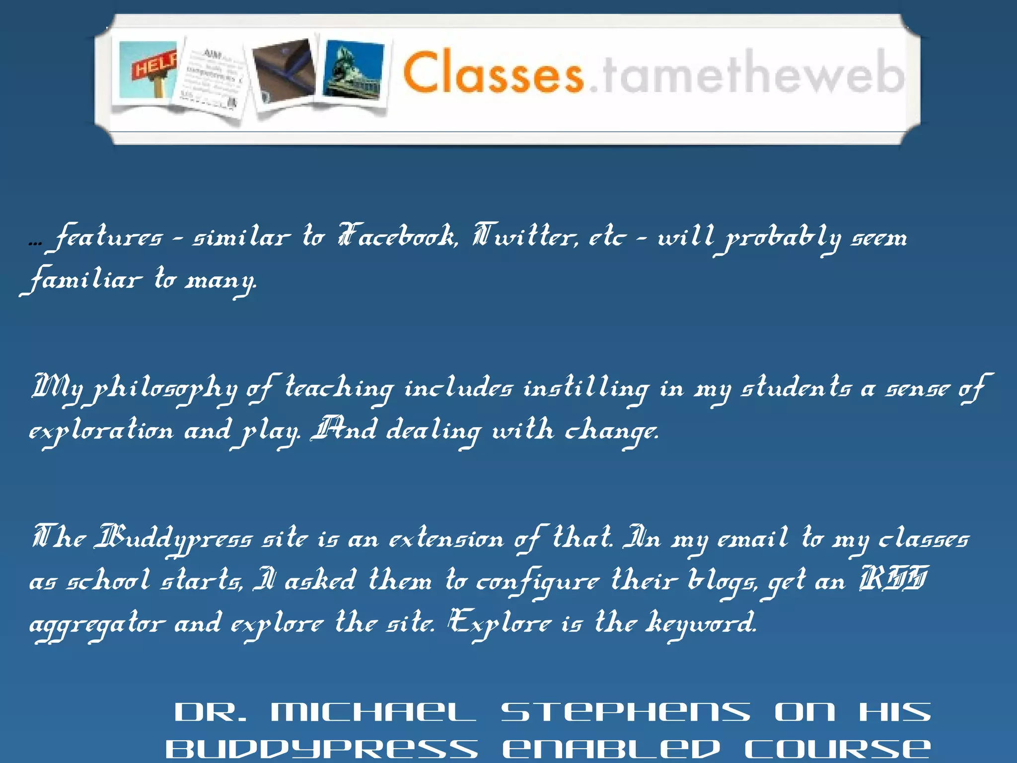 … features – similar to Facebook, Twitter, etc – will probably seem
familiar to many.
My philosophy of teaching includes instilling in my students a sense of
exploration and play. And dealing with change.
The Buddypress site is an extension of that. In my email to my classes
as school starts, I asked them to configure their blogs, get an RSS
aggregator and explore the site. Explore is the keyword.
Dr. Michael Stephens on his
BuddyPress enabled course
 