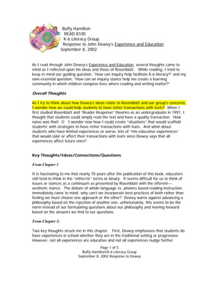 Buffy Hamilton
                    READ 8100
                    K-6 Literacy Group
                   Response to John Dewey’s Experience and Education
                  September 8, 2002


As I read through John Dewey’s Experience and Education, several thoughts came to
mind as I reflected upon his ideas and those of Rosenblatt. While reading, I tried to
keep in mind our guiding question, “How can inquiry help facilitate K-6 literacy?” and my
own essential question, “How can an inquiry stance help me create a learning
community in which children compose lives where reading and writing matter?”

Overall Thoughts

As I try to think about how Dewey’s ideas relate to Rosenblatt and our group’s concerns,
I wonder how we could help students to have richer transactions with texts? When I
first studied Rosenblatt and “Reader Response” theories as an undergraduate in 1991, I
thought that students could simply read the text and have a quality transaction. How
naïve was that! ☺ I wonder now how I could create “situations” that would scaffold
students’ with strategies to have richer transactions with texts. And what about
students who have limited experiences or worse, lots of “mis-educative experiences”
that would color or affect their transactions with texts since Dewey says that all
experiences affect future ones?


Key Thoughts/Ideas/Connections/Questions

From Chapter 1

It is fascinating to me that nearly 70 years after the publication of this book, educators
still tend to think in the “either/or” terms or binary. It seems difficult for us to think of
issues or stances as a continuum as presented by Rosenblatt with the efferent---
aesthetic stance. The debate of whole language vs. phonics based reading instruction
immediately came to mind; why can’t we incorporate best practices of both rather than
feeling we must choose one approach or the other? Dewey warns against advancing a
philosophy based on the rejection of another one; unfortunately, this seems to be the
norm instead of our formulating questions about our philosophy and moving forward
based on the answers we find to our questions.

From Chapter 2:

Two key thoughts struck me in this chapter. First, Dewey emphasizes that students do
have experiences in school whether they are in the traditional setting or progressive.
However, not all experiences are educative and not all experiences nudge further
                                         Page 1 of 5
                              Buffy Hamilton/K-6 Literacy Group
                            September 8, 2002 Response to Dewey
 