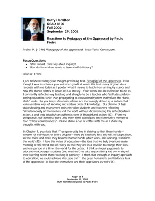 Buffy Hamilton
                    READ 8100
                    Fall 2002
                    September 29, 2002

                    Reactions to Pedagogy of the Oppressed by Paulo
                    Freire

Freire, P. (1970) Pedagogy of the oppressed. New York: Continuum.


Focus Questions
  • What would Freire say about inquiry?
  • How do these ideas relate to issues in K-6 literacy?

Dear Mr. Freire:

I just finished reading your thought-provoking text, Pedagogy of the Oppressed. Even
though I was less than a year old when you first wrote this text, many of your ideas
resonate with me today as I ponder what it means to teach from an inquiry stance and
how this stance relates to issues of K-6 literacy. Your words are an inspiration to me as
I constantly reflect on my teaching and struggle to be a teacher who facilitates problem
posing education rather than propagating an educational system that values the “bank-
clerk” mode. As you know, American schools are increasingly driven by a culture that
values certain ways of knowing and certain kinds of knowledge. Our climate of high
stakes testing and assessment does not value students and teachers reflecting
“simultaneously on themselves and the world without dichotomizing this reflection from
action, a and thus establish an authentic form of thought and action”(83). From my
perspective, our administrators (and even some colleagues and community members)
fear “critical consciousness”. Please share a cup of coffee with me as I share my
thoughts with you.

In Chapter 1, you state that “True generosity lies in striving so that these hands---
whether of individuals or entire peoples---need be extended less and less in supplication,
so that more and more they become human hands which work, and working, transform
the world”(45). I love this vision of education---the idea that we help everyone make
meaning of the world and of reality so that they are in a position to change their lives,
and one person at a time, the world for the better. I think an inquiry approach to
education encourages students (and teachers!) to take responsibility and ownership of
their learning rather than receiving it passively. I think that through an inquiry approach
to education, we could achieve what you call “…the great humanistic and historical task
of the oppressed: to liberate themselves and their oppressors as well”(44).




                                         Page 1 of 4
                                     September 29, 2002
                            Buffy Hamilton response to Paulo Freire
 