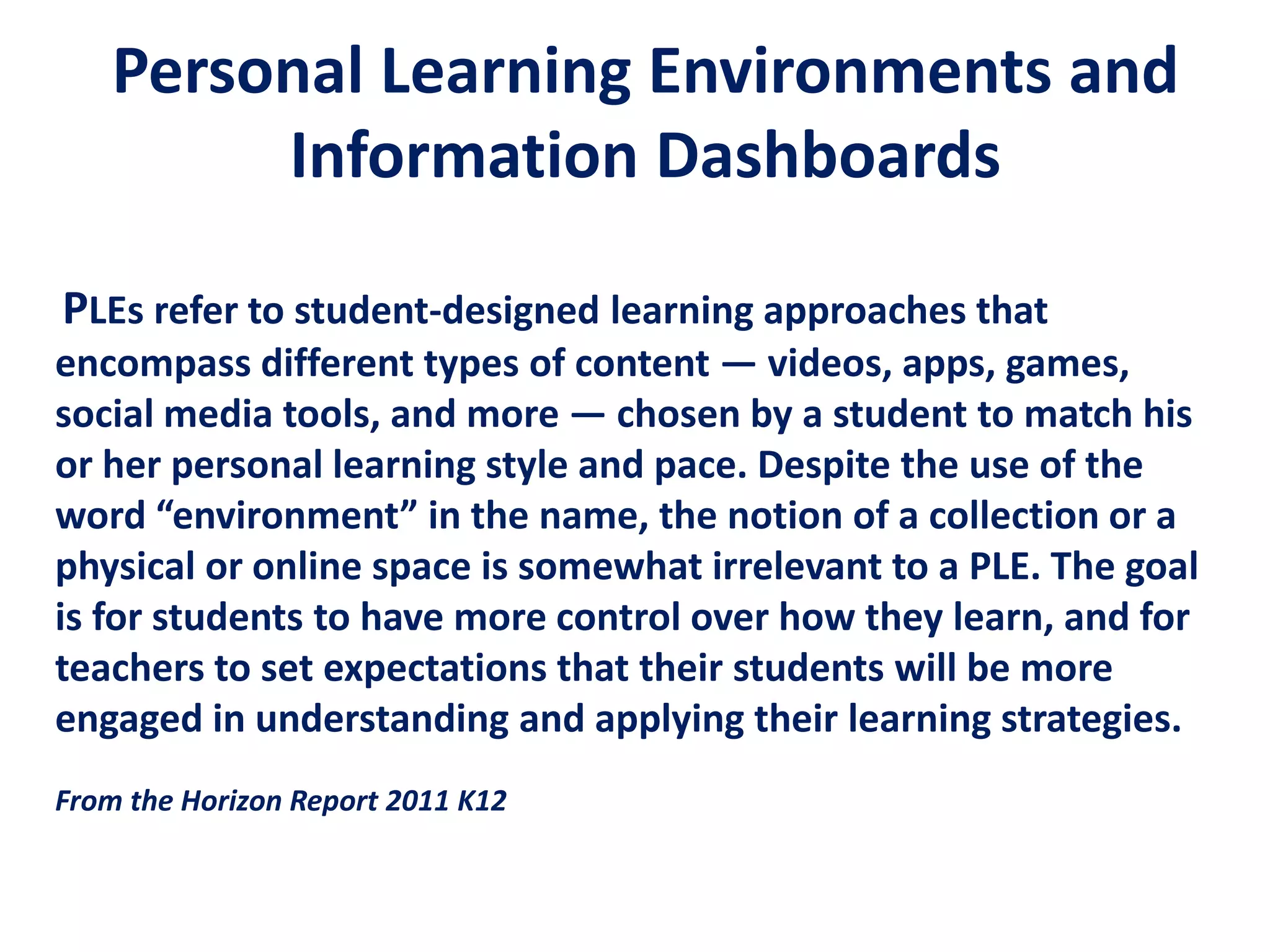 Personal Learning Environments and
Information Dashboards
PLEs refer to student-designed learning approaches that
encompass different types of content — videos, apps, games,
social media tools, and more — chosen by a student to match his
or her personal learning style and pace. Despite the use of the
word “environment” in the name, the notion of a collection or a
physical or online space is somewhat irrelevant to a PLE. The goal
is for students to have more control over how they learn, and for
teachers to set expectations that their students will be more
engaged in understanding and applying their learning strategies.
From the Horizon Report 2011 K12