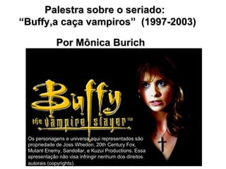 Palestra sobre o seriado:
“Buffy,a caça vampiros” (1997-2003)

             Por Mônica Burich




 Os personagens e universo aqui representados são
 propriedade de Joss Whedon, 20th Century Fox,
 Mutant Enemy, Sandollar, e Kuzui Productions. Essa
 apresentação não visa infringir nenhum dos direitos
 autorais (copyrights).
 