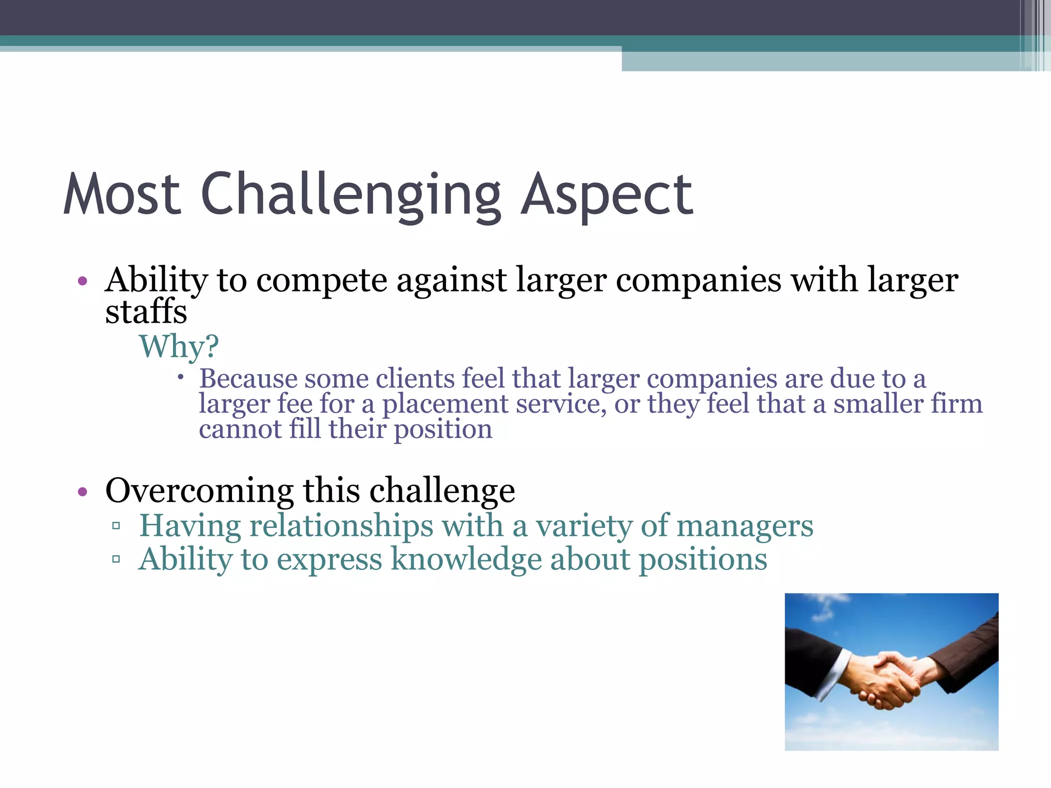 Most Challenging Aspect Ability to compete against larger companies with larger staffs Why? Because some clients feel that larger companies are due to a larger fee for a placement service, or they feel that a smaller firm cannot fill their position Overcoming this challenge Having relationships with a variety of managers Ability to express knowledge about positions