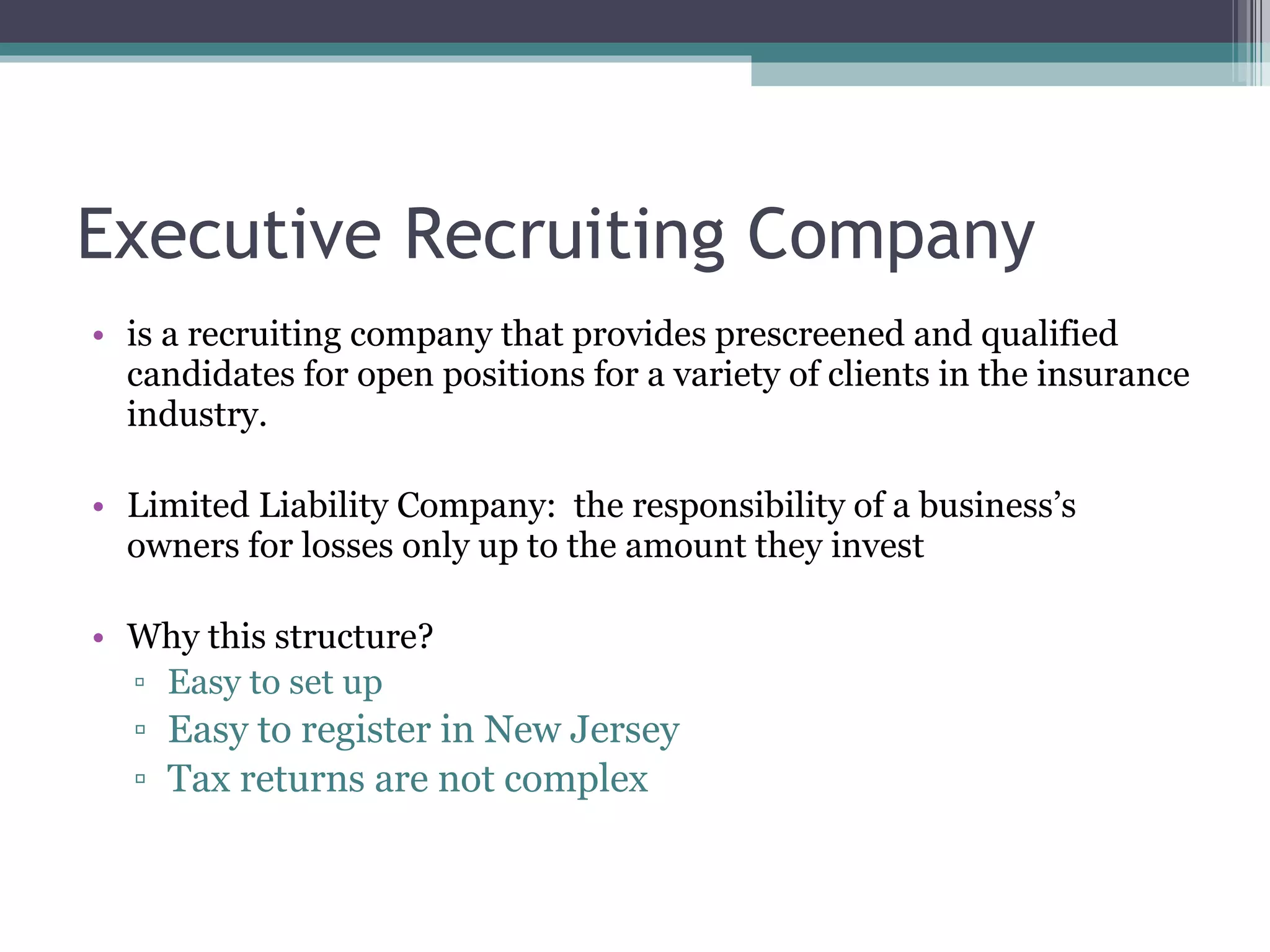Executive Recruiting Company is a recruiting company that provides prescreened and qualified candidates for open positions for a variety of clients in the insurance industry. Limited Liability Company: the responsibility of a business’s owners for losses only up to the amount they invest Why this structure? Easy to set up Easy to register in New Jersey Tax returns are not complex