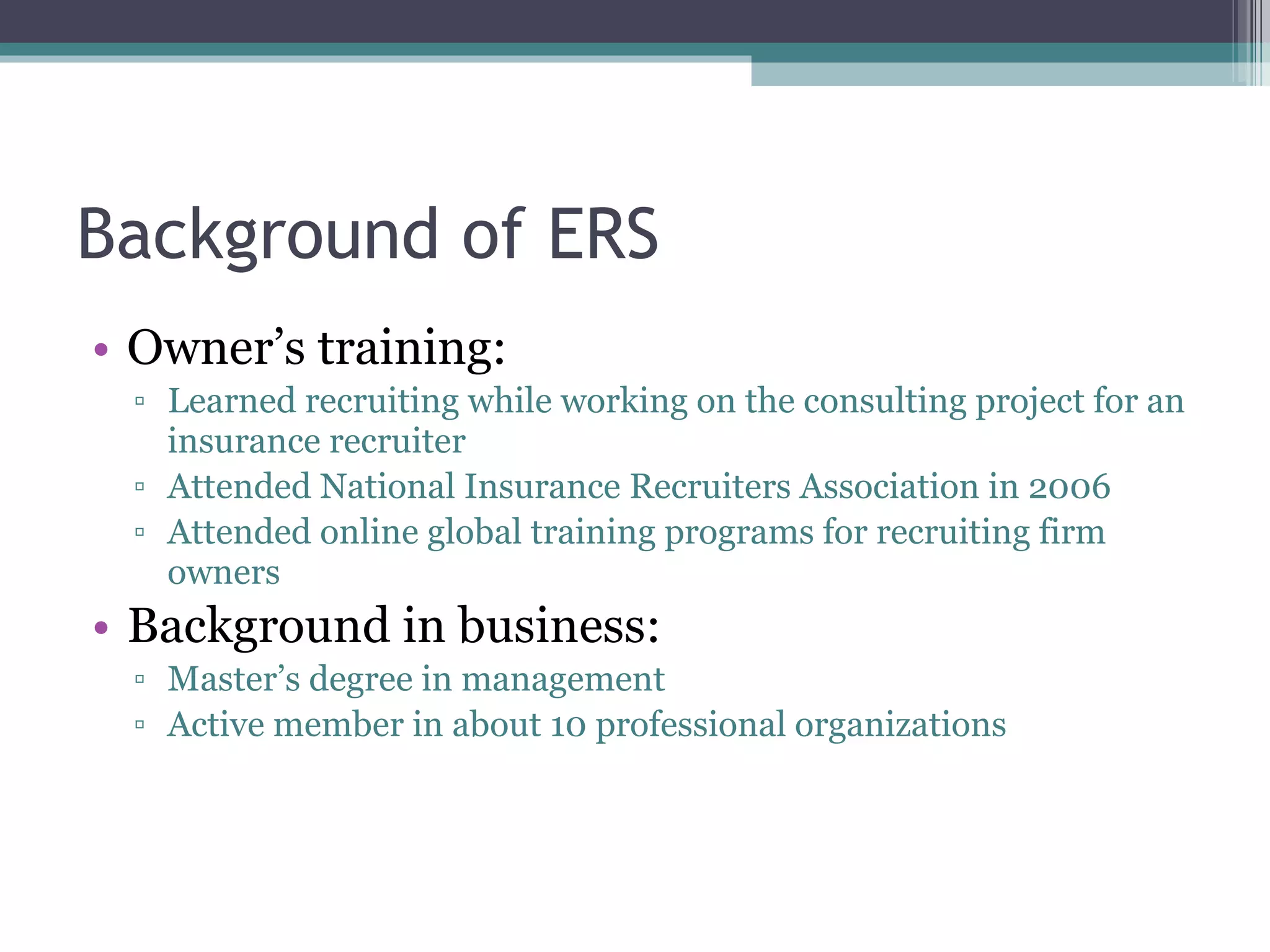Background of ERS Owner’s training: Learned recruiting while working on the consulting project for an insurance recruiter Attended National Insurance Recruiters Association in 2006 Attended online global training programs for recruiting firm owners Background in business: Master’s degree in management Active member in about 10 professional organizations