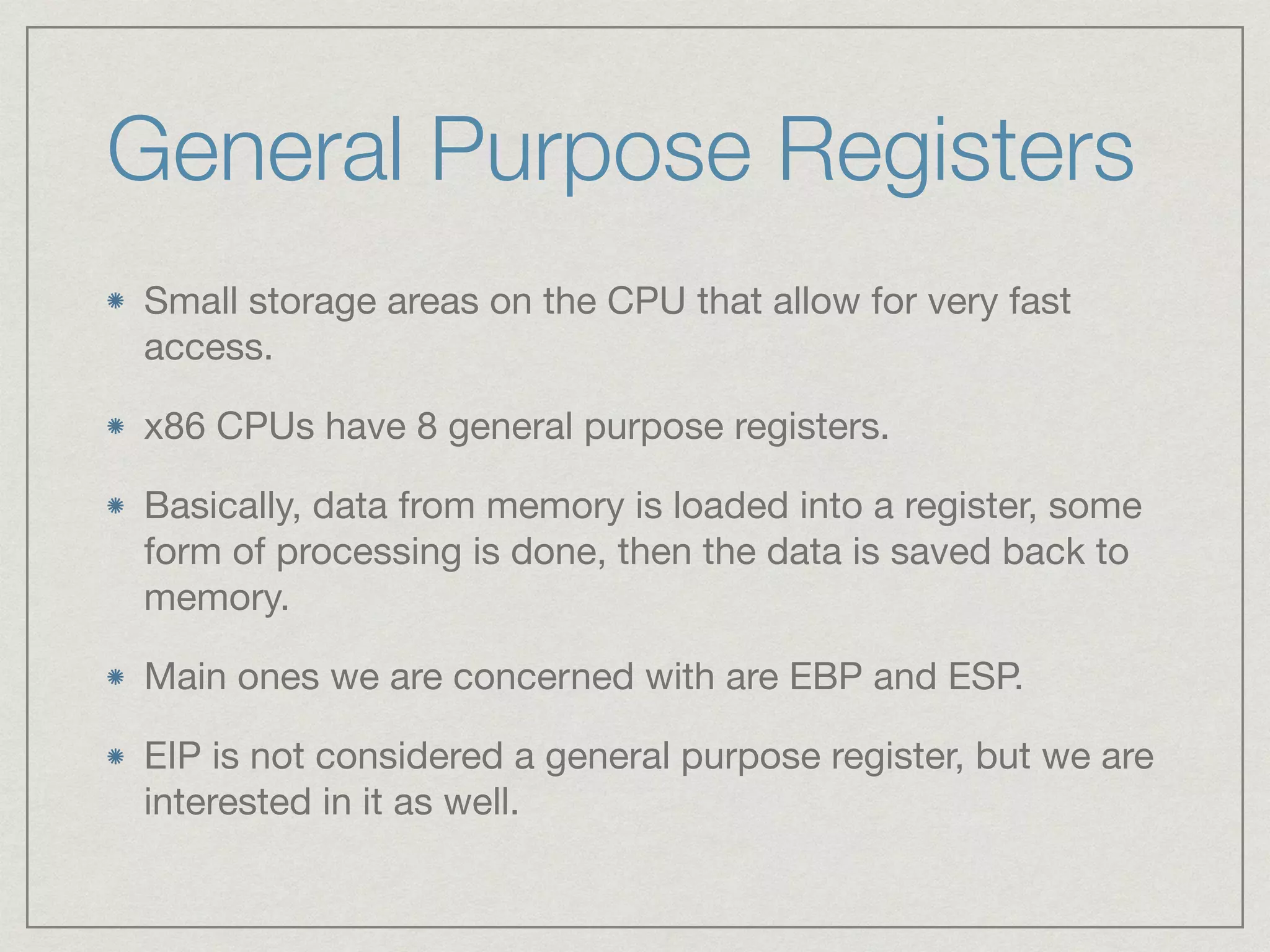 General Purpose Registers
Small storage areas on the CPU that allow for very fast
access.

x86 CPUs have 8 general purpose registers.

Basically, data from memory is loaded into a register, some
form of processing is done, then the data is saved back to
memory.

Main ones we are concerned with are EBP and ESP.

EIP is not considered a general purpose register, but we are
interested in it as well.
 