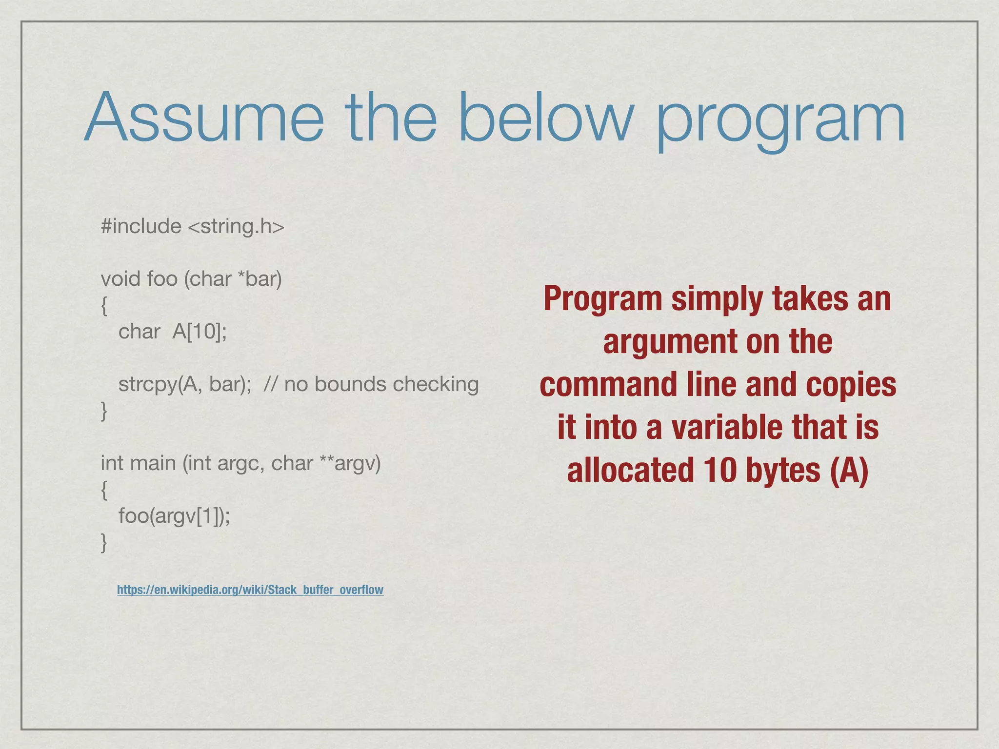 Assume the below program
#include <string.h>



void foo (char *bar)

{

char A[10];



strcpy(A, bar); // no bounds checking

}



int main (int argc, char **argv)

{

foo(argv[1]);

}
Program simply takes an
argument on the
command line and copies
it into a variable that is
allocated 10 bytes (A)
https://en.wikipedia.org/wiki/Stack_buffer_overﬂow
 