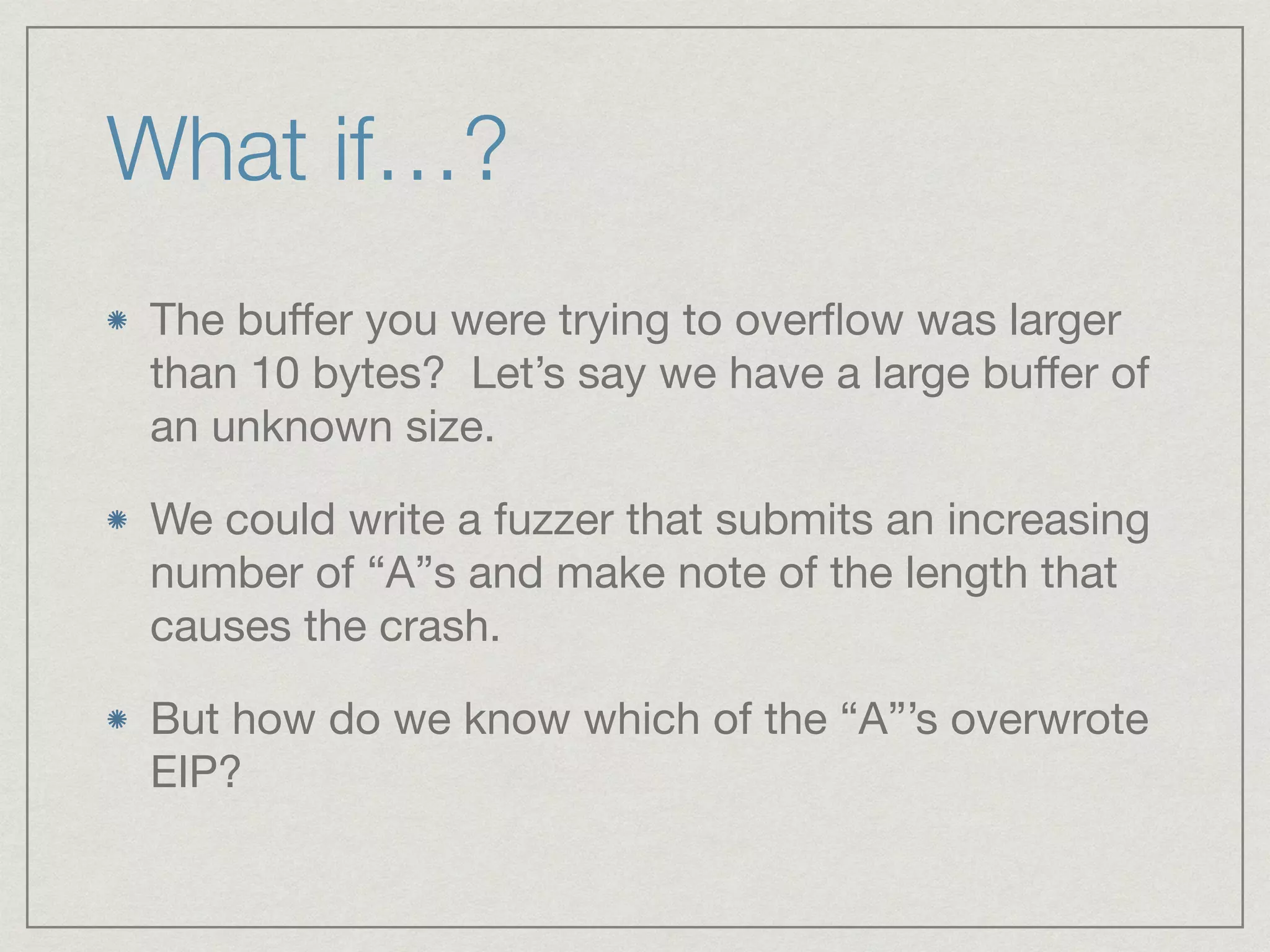 The buﬀer you were trying to overﬂow was larger
than 10 bytes? Let’s say we have a large buﬀer of
an unknown size.

We could write a fuzzer that submits an increasing
number of “A”s and make note of the length that
causes the crash.

But how do we know which of the “A”’s overwrote
EIP?
What if…?
 