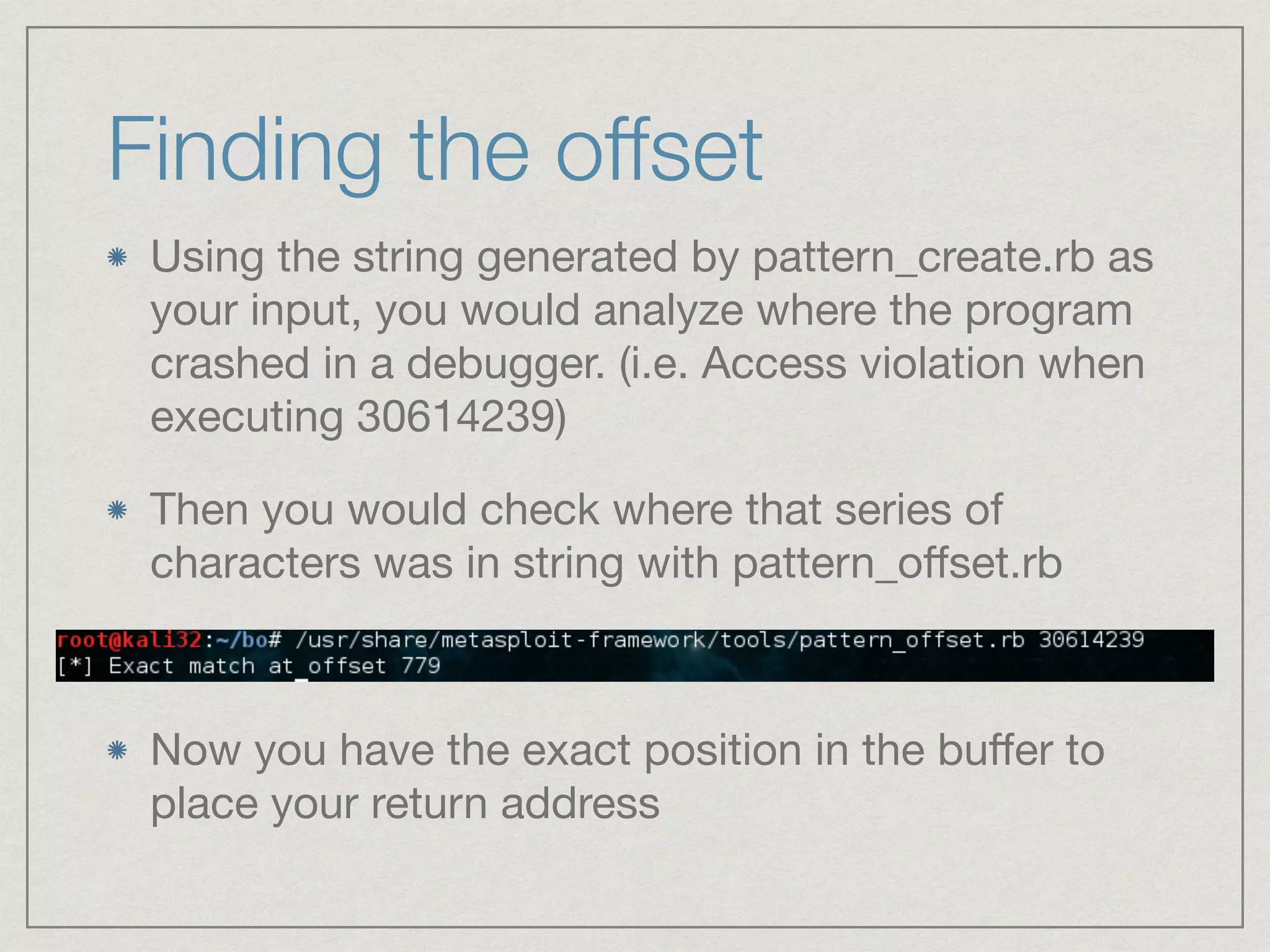 Finding the offset
Using the string generated by pattern_create.rb as
your input, you would analyze where the program
crashed in a debugger. (i.e. Access violation when
executing 30614239)

Then you would check where that series of
characters was in string with pattern_oﬀset.rb
Now you have the exact position in the buﬀer to
place your return address
 