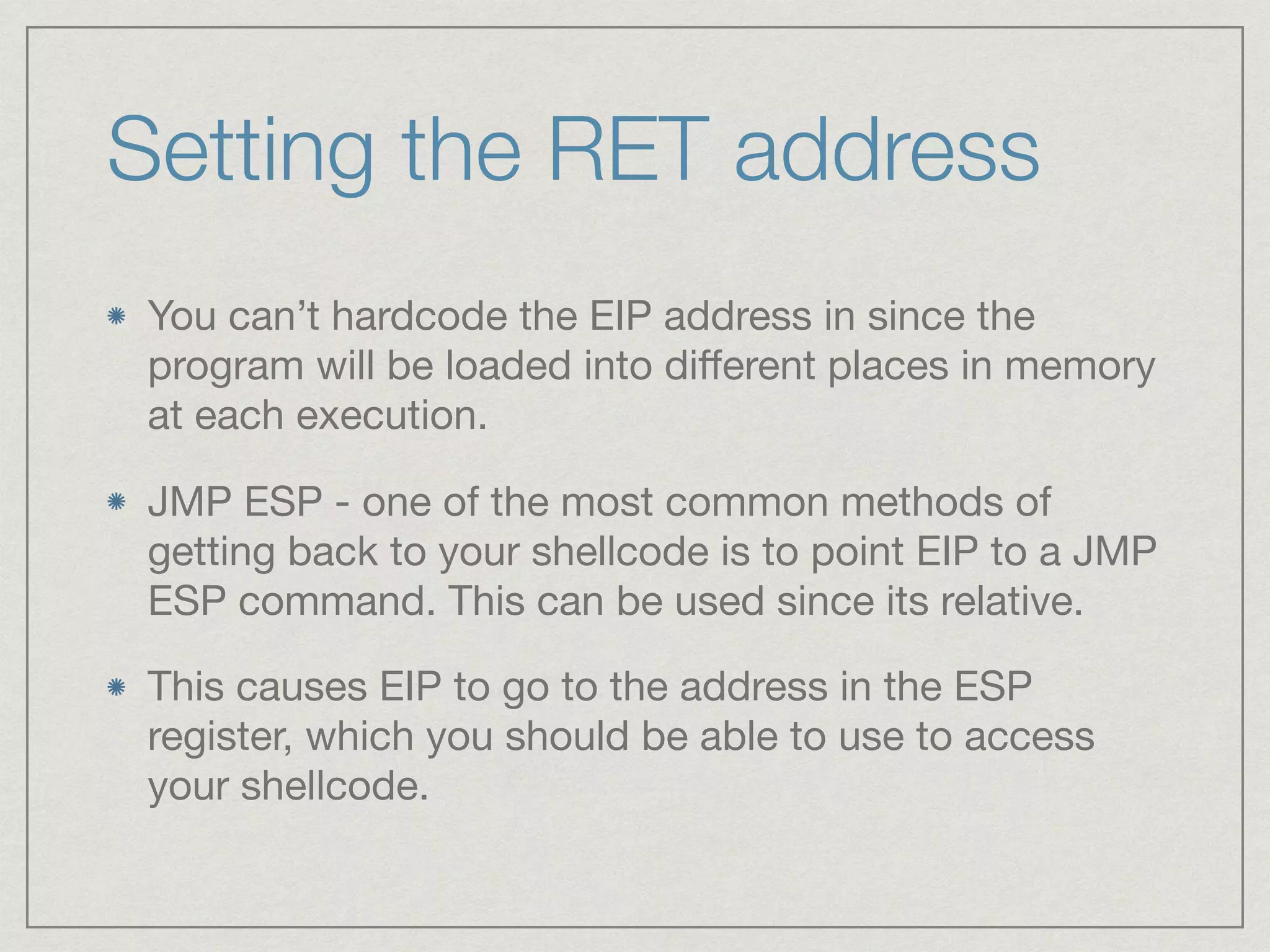 Setting the RET address
You can’t hardcode the EIP address in since the
program will be loaded into diﬀerent places in memory
at each execution.

JMP ESP - one of the most common methods of
getting back to your shellcode is to point EIP to a JMP
ESP command. This can be used since its relative.

This causes EIP to go to the address in the ESP
register, which you should be able to use to access
your shellcode.
 