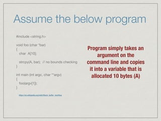 Assume the below program
#include <string.h>



void foo (char *bar)

{

char A[10];



strcpy(A, bar); // no bounds checking

}



int main (int argc, char **argv)

{

foo(argv[1]);

}
Program simply takes an
argument on the
command line and copies
it into a variable that is
allocated 10 bytes (A)
https://en.wikipedia.org/wiki/Stack_buffer_overﬂow
 