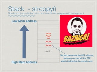 Stack - strcopy() Now let’s put our attacker hat on and execute our program with the argument
“AAAAAAAAAAAAAAAAAA”
AAAA 
AAAA 
AA
AAAA
AAAA
main
High Mem Address
Low Mem Address
EBP
ESP
We just overwrote the RET address, 
meaning we can tell the CPU 
which instruction to execute next.
 