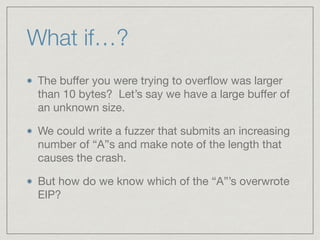 The buﬀer you were trying to overﬂow was larger
than 10 bytes? Let’s say we have a large buﬀer of
an unknown size.

We could write a fuzzer that submits an increasing
number of “A”s and make note of the length that
causes the crash.

But how do we know which of the “A”’s overwrote
EIP?
What if…?
 
