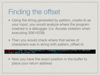 Finding the offset
Using the string generated by pattern_create.rb as
your input, you would analyze where the program
crashed in a debugger. (i.e. Access violation when
executing 30614239)

Then you would check where that series of
characters was in string with pattern_oﬀset.rb
Now you have the exact position in the buﬀer to
place your return address
 