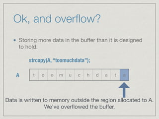 Ok, and overﬂow?
Storing more data in the buﬀer than it is designed
to hold.
t o o m u c h d a t a
strcopy(A, “toomuchdata”);
A
Data is written to memory outside the region allocated to A.  
We’ve overﬂowed the buﬀer.
 