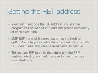 Setting the RET address
You can’t hardcode the EIP address in since the
program will be loaded into diﬀerent places in memory
at each execution.

JMP ESP - one of the most common methods of
getting back to your shellcode is to point EIP to a JMP
ESP command. This can be used since its relative.

This causes EIP to go to the address in the ESP
register, which you should be able to use to access
your shellcode.
 