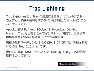 BTS/ITS の近況とあれこれ
Trac Lightning
10
Trac Lightning は、Trac の運用に必要ないくつかのソフト
ウェアと、多数の便利なプラグインを同梱したオールインワン
パッケージです。
Apache 及び Python、SQLite、Subversion、Jenkins、
Maven、Trac などをまとめてインストール可能で、面倒な環
境構築作業の負荷を軽減することが可能です。
現在の最新バージョンは 3.2.0 (2013-04-29) で、同梱されて
いるのは Trac 0.12.4ja1 です。
現在は、Trac 1.0.x ベースとした Trac Lightning 4 の開発が
進行中のようです。
 