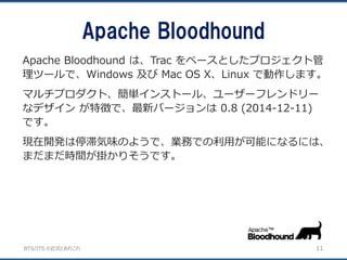 BTS/ITS の近況とあれこれ
Apache Bloodhound
11
Apache Bloodhound は、Trac をベースとしたプロジェクト管
理ツールで、Windows 及び Mac OS X、Linux で動作します。
マルチプロダクト、簡単インストール、ユーザーフレンドリー
なデザイン が特徴で、最新バージョンは 0.8 (2014-12-11)
です。
現在開発は停滞気味のようで、業務での利用が可能になるには、
まだまだ時間が掛かりそうです。
 