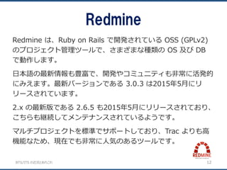 BTS/ITS の近況とあれこれ
Redmine
12
Redmine は、Ruby on Rails で開発されている OSS (GPLv2)
のプロジェクト管理ツールで、さまざまな種類の OS 及び DB
で動作します。
日本語の最新情報も豊富で、開発やコミュニティも非常に活発的
にみえます。最新バージョンである 3.0.3 は2015年5月にリ
リースされています。
2.x の最新版である 2.6.5 も2015年5月にリリースされており、
こちらも継続してメンテナンスされているようです。
マルチプロジェクトを標準でサポートしており、Trac よりも高
機能なため、現在でも非常に人気のあるツールです。
 