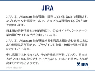 BTS/ITS の近況とあれこれ
JIRA
13
JIRA は、Atlassian 社が開発・販売している Java で開発され
たプロジェクト管理ツールで、さまざまな種類の OS 及び DB
で動作します。
日本語の最新情報も比較的豊富で、公式サイトやパートナー企
業の紹介サイトなどが充実しています。
JIRA は、Atlassian 社が販売する他製品と組み合わせることに
より機能拡張が可能で、プラグインも有償・無償を問わず豊富
に存在しています。
少し高価ではありますが、その分機能が充実しており、日本法
人が 2013 年に設立されたこともあり、日本でも徐々に人気が
高まりつつあるようです。
 
