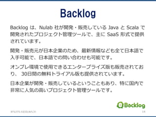 BTS/ITS の近況とあれこれ
Backlog
14
Backlog は、Nulab 社が開発・販売している Java と Scala で
開発されたプロジェクト管理ツールで、主に SaaS 形式で提供
されています。
開発・販売元が日本企業のため、最新情報なども全て日本語で
入手可能で、日本語での問い合わせも可能です。
オンプレ環境で使用できるエンタープライズ版も販売されてお
り、 30日間の無料トライアル版も提供されています。
日本企業が開発・販売しているということもあり、特に国内で
非常に人気の高いプロジェクト管理ツールです。
 