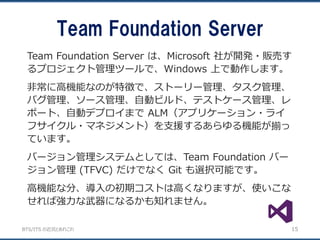 BTS/ITS の近況とあれこれ
Team Foundation Server
15
Team Foundation Server は、Microsoft 社が開発・販売す
るプロジェクト管理ツールで、Windows 上で動作します。
非常に高機能なのが特徴で、ストーリー管理、タスク管理、
バグ管理、ソース管理、自動ビルド、テストケース管理、レ
ポート、自動デプロイまで ALM（アプリケーション・ライ
フサイクル・マネジメント）を支援するあらゆる機能が揃っ
ています。
バージョン管理システムとしては、Team Foundation バー
ジョン管理 (TFVC) だけでなく Git も選択可能です。
高機能な分、導入の初期コストは高くなりますが、使いこな
せれば強力な武器になるかも知れません。
 