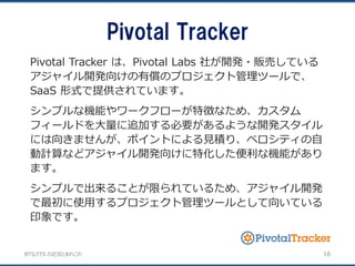 BTS/ITS の近況とあれこれ
Pivotal Tracker
16
Pivotal Tracker は、Pivotal Labs 社が開発・販売している
アジャイル開発向けの有償のプロジェクト管理ツールで、
SaaS 形式で提供されています。
シンプルな機能やワークフローが特徴なため、カスタム
フィールドを大量に追加する必要があるような開発スタイル
には向きませんが、ポイントによる見積り、ベロシティの自
動計算などアジャイル開発向けに特化した便利な機能があり
ます。
シンプルで出来ることが限られているため、アジャイル開発
で最初に使用するプロジェクト管理ツールとして向いている
印象です。
 