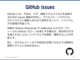 BTS/ITS の近況とあれこれ
GitHub issues
17
GitHub には、TODO、バグ、機能リクエストなどを追跡す
るための issues 機能が存在し、マイルストーンやラベル、
プルリクエスト機能と合わせて使用することで、ソフトウェ
アの管理が可能です。
有償の GitHub Enterprise や GitBucket などのオープン
ソースの GitHub クローンを導入する場合は、他のBTS/ITS
を導入することなくソフトウェアを開発・運用することが可
能です。
但し、カスタムフィールドの追加が必要になるような厳格な
開発スタイルには向きません。
 