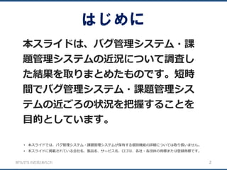 BTS/ITS の近況とあれこれ
はじめに
本スライドは、バグ管理システム・課
題管理システムの近況について調査し
た結果を取りまとめたものです。短時
間でバグ管理システム・課題管理シス
テムの近ごろの状況を把握することを
目的としています。
2
• 本スライドでは、バグ管理システム・課題管理システムが保有する個別機能の詳細については取り扱いません。
• 本スライドに掲載されている会社名、製品名、サービス名、ロゴは、各社・各団体の商標または登録商標です。
 